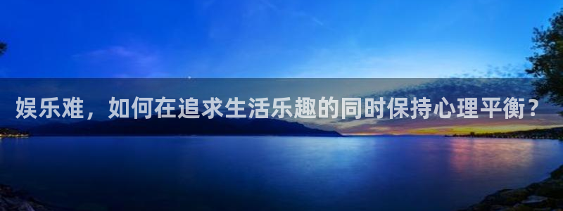 天辰娱乐注册官网入口：娱乐难，如何在追求生活乐趣的同时保持心理平衡？