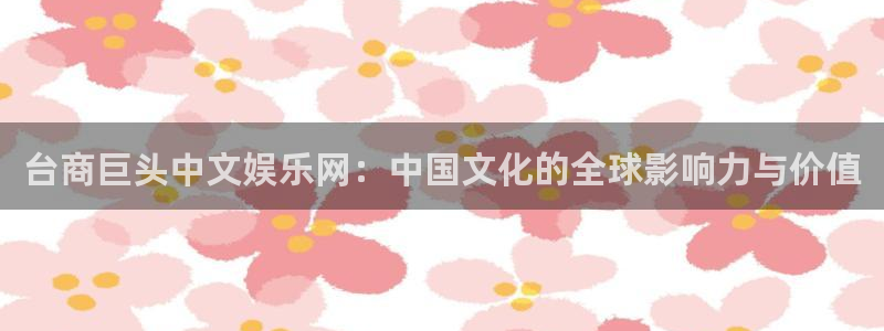 天辰娱乐f凯捷注册：台商巨头中文娱乐网：中国文化的全球影响力与价值