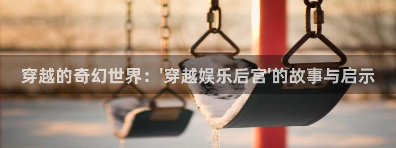 天辰娱乐加拿大：穿越的奇幻世界：\'穿越娱乐后宫\'的故事与启示